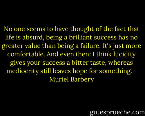 No one seems to have thought of the fact that life is absurd, being a brilliant success has no greater value than being a failure. It's just more comfortable. And even then: I think lucidity gives your success a bitter taste, whereas mediocrity still leaves hope for something. - Muriel Barbery