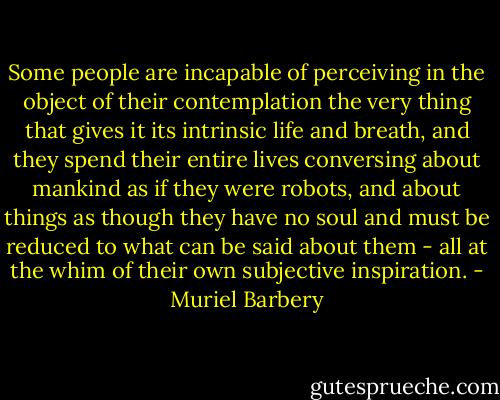 Some people are incapable of perceiving in the object of their contemplation the very thing that gives it its intrinsic life and breath, and they spend their entire lives conversing about mankind as if they were robots, and about things as though they have no soul and must be reduced to what can be said about them - all at the whim of their own subjective inspiration. - Muriel Barbery