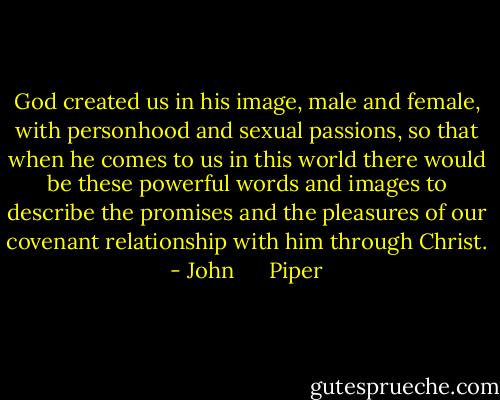 God created us in his image, male and female, with personhood and sexual passions, so that when he comes to us in this world there would be these powerful words and images to describe the promises and the pleasures of our covenant relationship with him through Christ. - John      Piper