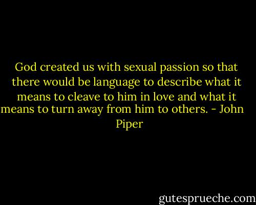 God created us with sexual passion so that there would be language to describe what it means to cleave to him in love and what it means to turn away from him to others. - John      Piper