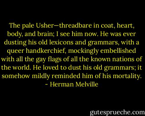 The pale Usher—threadbare in coat, heart, body, and brain; I see him now. He was ever dusting his old lexicons and grammars, with a queer handkerchief, mockingly embellished with all the gay flags of all the known nations of the world. He loved to dust his old grammars; it somehow mildly reminded him of his mortality. - Herman Melville