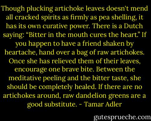 Though plucking artichoke leaves doesn't mend all cracked spirits as firmly as pea shelling, it has its own curative power. There is a Dutch saying: “Bitter in the mouth cures the heart.” If you happen to have a friend shaken by heartache, hand over a bag of raw artichokes. Once she has relieved them of their leaves, encourage one brave bite. Between the meditative peeling and the bitter taste, she should be completely healed. If there are no artichokes around, raw dandelion greens are a good substitute. - Tamar Adler
