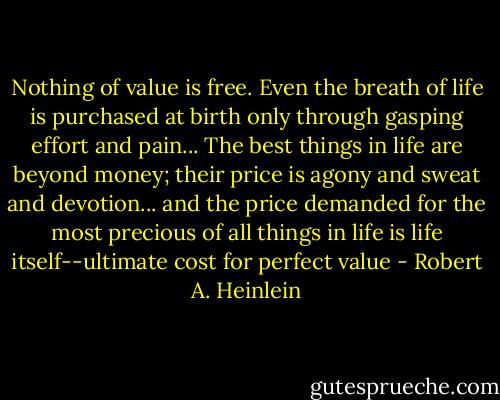 Nothing of value is free. Even the breath of life is purchased at birth only through gasping effort and pain... The best things in life are beyond money; their price is agony and sweat and devotion... and the price demanded for the most precious of all things in life is life itself--ultimate cost for perfect value - Robert A. Heinlein