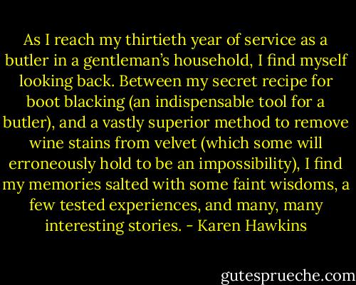 As I reach my thirtieth year of service as a butler in a gentleman’s household, I find myself looking back. Between my secret recipe for boot blacking (an indispensable tool for a butler), and a vastly superior method to remove wine stains from velvet (which some will erroneously hold to be an impossibility), I find my memories salted with some faint wisdoms, a few tested experiences, and many, many interesting stories. - Karen Hawkins
