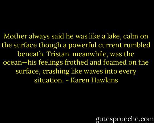 Mother always said he was like a lake, calm on the surface though a powerful current rumbled beneath. Tristan, meanwhile, was the ocean—his feelings frothed and foamed on the surface, crashing like waves into every situation. - Karen Hawkins