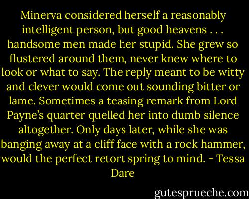 Minerva considered herself a reasonably intelligent person, but good heavens . . . handsome men made her stupid. She grew so flustered around them, never knew where to look or what to say. The reply meant to be witty and clever would come out sounding bitter or lame. Sometimes a teasing remark from Lord Payne’s quarter quelled her into dumb silence altogether. Only days later, while she was banging away at a cliff face with a rock hammer, would the perfect retort spring to mind. - Tessa Dare