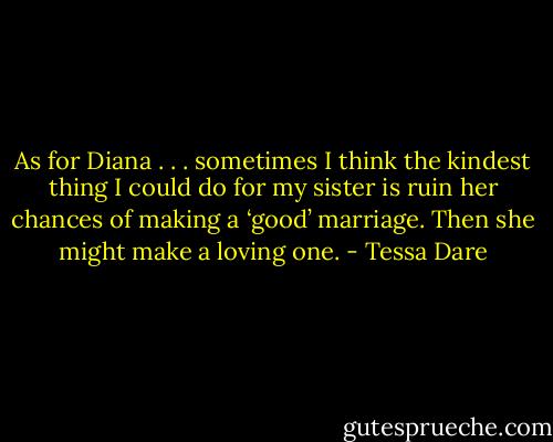 As for Diana . . . sometimes I think the kindest thing I could do for my sister is ruin her chances of making a ‘good’ marriage. Then she might make a loving one. - Tessa Dare