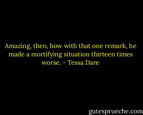 Amazing, then, how with that one remark, he made a mortifying situation thirteen times worse. - Tessa Dare