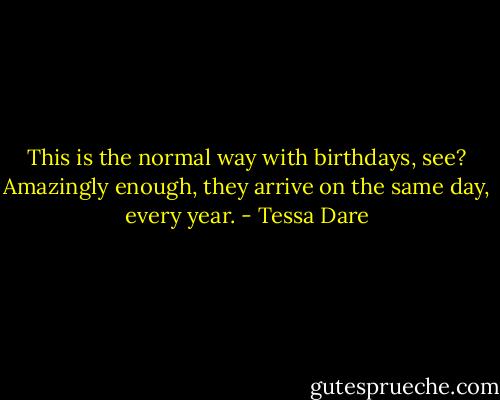 This is the normal way with birthdays, see? Amazingly enough, they arrive on the same day, every year. - Tessa Dare
