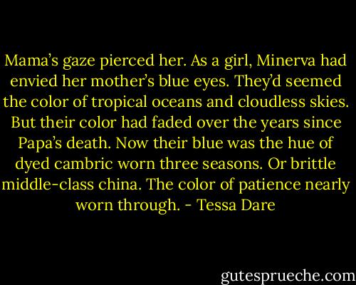 Mama’s gaze pierced her. As a girl, Minerva had envied her mother’s blue eyes. They’d seemed the color of tropical oceans and cloudless skies. But their color had faded over the years since Papa’s death. Now their blue was the hue of dyed cambric worn three seasons. Or brittle middle-class china. The color of patience nearly worn through. - Tessa Dare