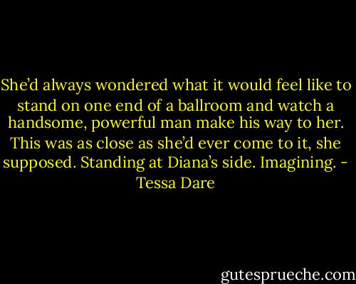 She’d always wondered what it would feel like to stand on one end of a ballroom and watch a handsome, powerful man make his way to her. This was as close as she’d ever come to it, she supposed. Standing at Diana’s side. Imagining. - Tessa Dare