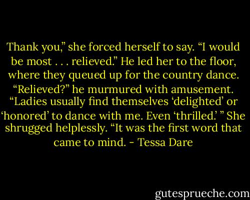 Thank you,” she forced herself to say. “I would be most . . . relieved.” He led her to the floor, where they queued up for the country dance. “Relieved?” he murmured with amusement. “Ladies usually find themselves ‘delighted’ or ‘honored’ to dance with me. Even ‘thrilled.’ ” She shrugged helplessly. “It was the first word that came to mind. - Tessa Dare