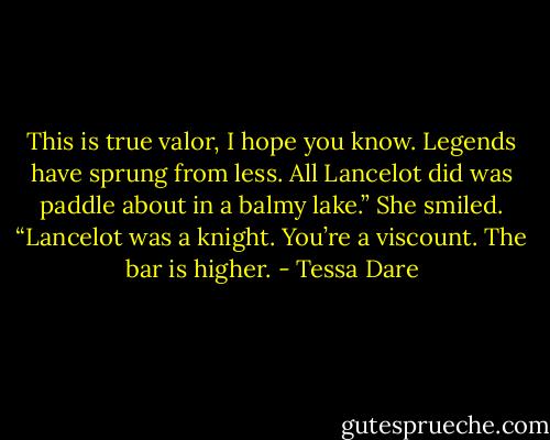 This is true valor, I hope you know. Legends have sprung from less. All Lancelot did was paddle about in a balmy lake.” She smiled. “Lancelot was a knight. You’re a viscount. The bar is higher. - Tessa Dare