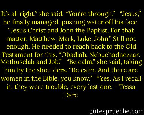 It’s all right,” she said. “You’re through.” <br /><br />“Jesus,” he finally managed, pushing water off his face. “Jesus Christ and John the Baptist. For that matter, Matthew, Mark, Luke, John.” Still not enough. He needed to reach back to the Old Testament for this. “Obadiah. Nebuchadnezzar. Methuselah and Job.” <br /><br />“Be calm,” she said, taking him by the shoulders. “Be calm. And there are women in the Bible, you know.” <br /><br />“Yes. As I recall it, they were trouble, every last one. - Tessa Dare