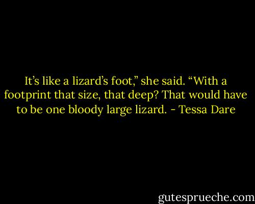 It’s like a lizard’s foot,” she said. “With a footprint that size, that deep? That would have to be one bloody large lizard. - Tessa Dare