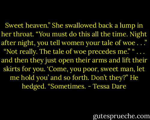 Sweet heaven.” She swallowed back a lump in her throat. “You must do this all the time. Night after night, you tell women your tale of woe . . .” “Not really. The tale of woe precedes me.” “ . . . and then they just open their arms and lift their skirts for you. ‘Come, you poor, sweet man, let me hold you’ and so forth. Don’t they?” He hedged. “Sometimes. - Tessa Dare
