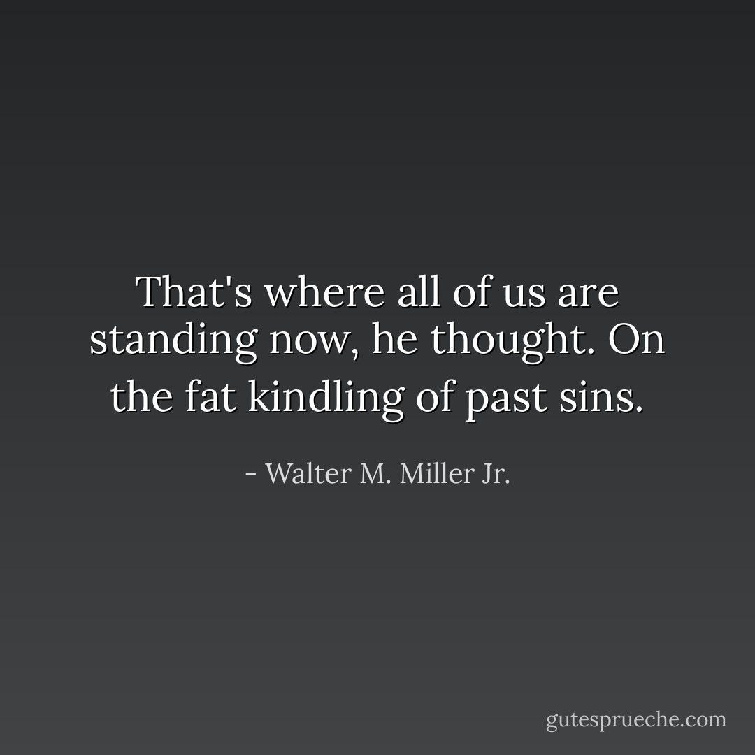 That's where all of us are standing now, he thought. On the fat kindling of past sins. - Walter M. Miller Jr.