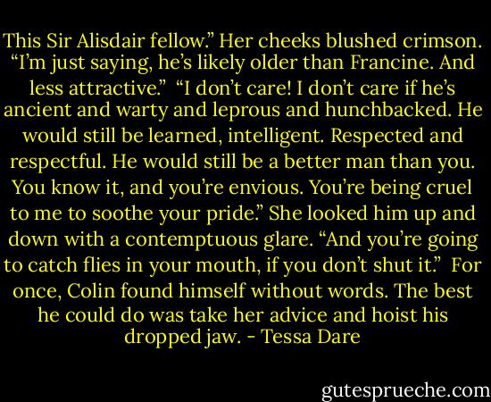 This Sir Alisdair fellow.” Her cheeks blushed crimson. “I’m just saying, he’s likely older than Francine. And less attractive.” <br />“I don’t care! I don’t care if he’s ancient and warty and leprous and hunchbacked. He would still be learned, intelligent. Respected and respectful. He would still be a better man than you. You know it, and you’re envious. You’re being cruel to me to soothe your pride.” She looked him up and down with a contemptuous glare. “And you’re going to catch flies in your mouth, if you don’t shut it.” <br />For once, Colin found himself without words. The best he could do was take her advice and hoist his dropped jaw. - Tessa Dare
