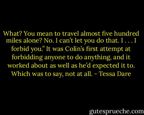 What? You mean to travel almost five hundred miles alone? No. I can’t let you do that. I . . . I forbid you.” It was Colin’s first attempt at forbidding anyone to do anything, and it worked about as well as he’d expected it to. Which was to say, not at all. - Tessa Dare