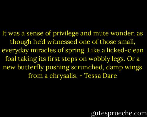 It was a sense of privilege and mute wonder, as though he’d witnessed one of those small, everyday miracles of spring. Like a licked-clean foal taking its first steps on wobbly legs. Or a new butterfly pushing scrunched, damp wings from a chrysalis. - Tessa Dare