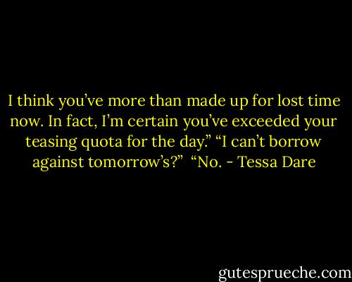 I think you’ve more than made up for lost time now. In fact, I’m certain you’ve exceeded your teasing quota for the day.” “I can’t borrow against tomorrow’s?” <br />“No. - Tessa Dare