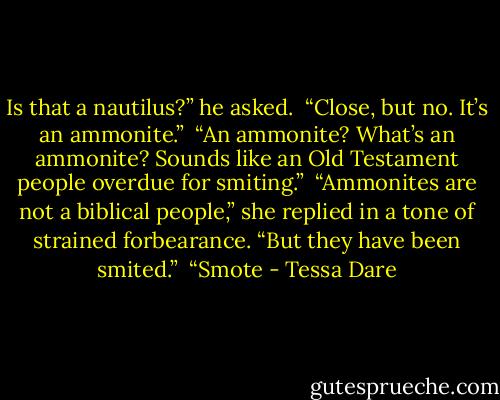 Is that a nautilus?” he asked. <br />“Close, but no. It’s an ammonite.” <br />“An ammonite? What’s an ammonite? Sounds like an Old Testament people overdue for smiting.” <br />“Ammonites are not a biblical people,” she replied in a tone of strained forbearance. “But they have been smited.” <br />“Smote - Tessa Dare