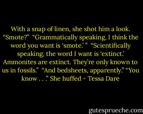 With a snap of linen, she shot him a look. “Smote?” <br />“Grammatically speaking, I think the word you want is ‘smote.’ ” <br />“Scientifically speaking, the word I want is ‘extinct.’ Ammonites are extinct. They’re only known to us in fossils.” <br />“And bedsheets, apparently.”<br />“You know . . .” She huffed - Tessa Dare