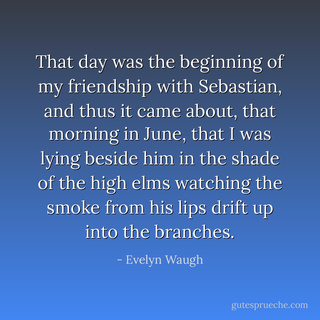 That day was the beginning of my friendship with Sebastian, and thus it came about, that morning in June, that I was lying beside him in the shade of the high elms watching the smoke from his lips drift up into the branches. - Evelyn Waugh