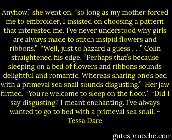 Anyhow,” she went on, “so long as my mother forced me to embroider, I insisted on choosing a pattern that interested me. I’ve never understood why girls are always made to stitch insipid flowers and ribbons.” <br />“Well, just to hazard a guess . . .” Colin straightened his edge. “Perhaps that’s because sleeping on a bed of flowers and ribbons sounds delightful and romantic. Whereas sharing one’s bed with a primeval sea snail sounds disgusting.” <br />Her jaw firmed. “You’re welcome to sleep on the floor.” <br />“Did I say disgusting? I meant enchanting. I’ve always wanted to go to bed with a primeval sea snail. - Tessa Dare