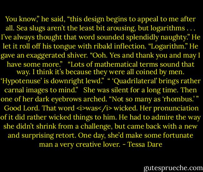 You know,” he said, “this design begins to appeal to me after all. Sea slugs aren’t the least bit arousing, but logarithms . . . I’ve always thought that word sounded splendidly naughty.” He let it roll off his tongue with ribald inflection. “Logarithm.” He gave an exaggerated shiver. “Ooh. Yes and thank you and may I have some more.” <br /><br />“Lots of mathematical terms sound that way. I think it’s because they were all coined by men. ‘Hypotenuse’ is downright lewd.”<br /><br />“ ‘Quadrilateral’ brings rather carnal images to mind.” <br /><br />She was silent for a long time. Then one of her dark eyebrows arched. “Not so many as ‘rhombus.’ ” <br /><br />Good Lord. That word <i>was</i> wicked. Her pronunciation of it did rather wicked things to him. He had to admire the way she didn’t shrink from a challenge, but came back with a new and surprising retort. One day, she’d make some fortunate man a very creative lover. - Tessa Dare