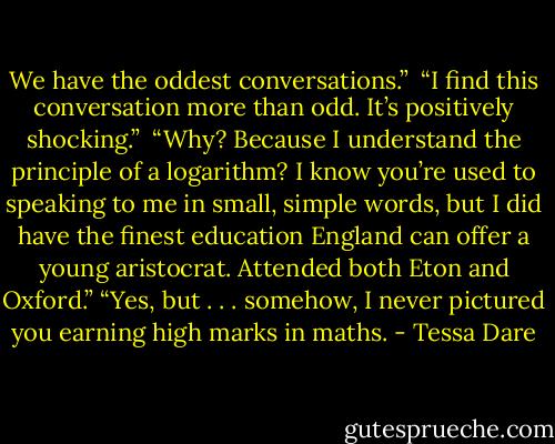 We have the oddest conversations.” <br />“I find this conversation more than odd. It’s positively shocking.” <br />“Why? Because I understand the principle of a logarithm? I know you’re used to speaking to me in small, simple words, but I did have the finest education England can offer a young aristocrat. Attended both Eton and Oxford.”<br />“Yes, but . . . somehow, I never pictured you earning high marks in maths. - Tessa Dare