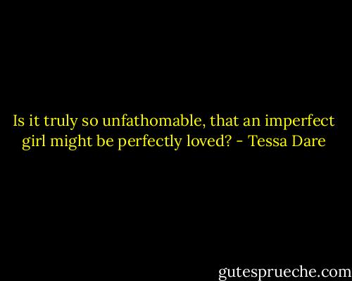 Is it truly so unfathomable, that an imperfect girl might be perfectly loved? - Tessa Dare