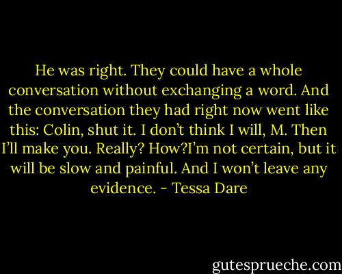 He was right. They could have a whole conversation without exchanging a word. And the conversation they had right now went like this: Colin, shut it. I don’t think I will, M. Then I’ll make you. Really? How?I’m not certain, but it will be slow and painful. And I won’t leave any evidence. - Tessa Dare