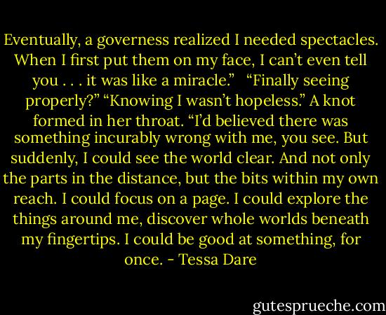 Eventually, a governess realized I needed spectacles. When I first put them on my face, I can’t even tell you . . . it was like a miracle.” <br /> “Finally seeing properly?”<br />“Knowing I wasn’t hopeless.” A knot formed in her throat. “I’d believed there was something incurably wrong with me, you see. But suddenly, I could see the world clear. And not only the parts in the distance, but the bits within my own reach. I could focus on a page. I could explore the things around me, discover whole worlds beneath my fingertips. I could be good at something, for once. - Tessa Dare