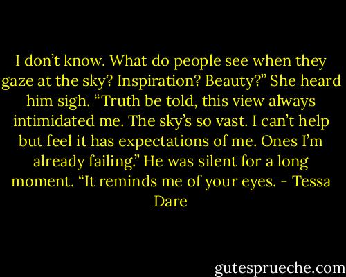 I don’t know. What do people see when they gaze at the sky? Inspiration? Beauty?” She heard him sigh. “Truth be told, this view always intimidated me. The sky’s so vast. I can’t help but feel it has expectations of me. Ones I’m already failing.” He was silent for a long moment. “It reminds me of your eyes. - Tessa Dare