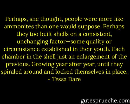 Perhaps, she thought, people were more like ammonites than one would suppose. Perhaps they too built shells on a consistent, unchanging factor—some quality or circumstance established in their youth. Each chamber in the shell just an enlargement of the previous. Growing year after year, until they spiraled around and locked themselves in place. - Tessa Dare