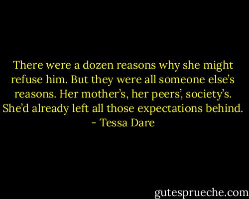 There were a dozen reasons why she might refuse him. But they were all someone else’s reasons. Her mother’s, her peers’, society’s. She’d already left all those expectations behind. - Tessa Dare