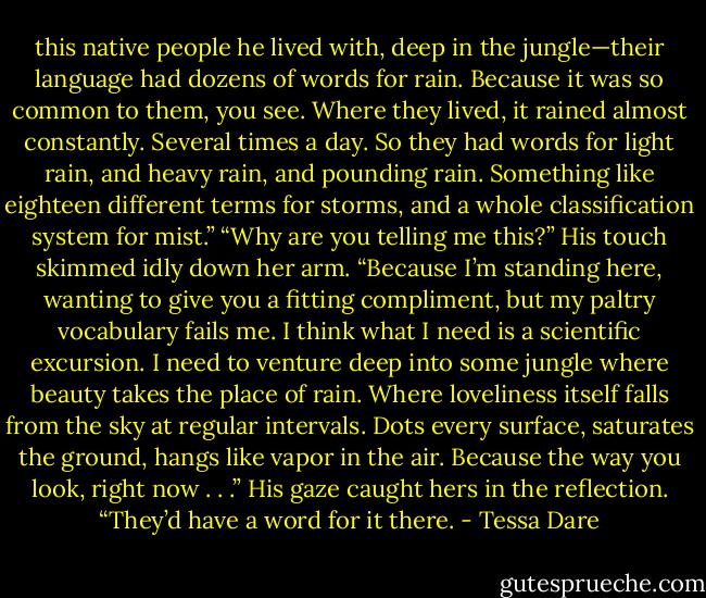 this native people he lived with, deep in the jungle—their language had dozens of words for rain. Because it was so common to them, you see. Where they lived, it rained almost constantly. Several times a day. So they had words for light rain, and heavy rain, and pounding rain. Something like eighteen different terms for storms, and a whole classification system for mist.” “Why are you telling me this?” His touch skimmed idly down her arm. “Because I’m standing here, wanting to give you a fitting compliment, but my paltry vocabulary fails me. I think what I need is a scientific excursion. I need to venture deep into some jungle where beauty takes the place of rain. Where loveliness itself falls from the sky at regular intervals. Dots every surface, saturates the ground, hangs like vapor in the air. Because the way you look, right now . . .” His gaze caught hers in the reflection. “They’d have a word for it there. - Tessa Dare