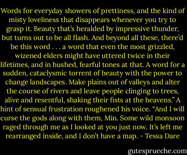 Words for everyday showers of prettiness, and the kind of misty loveliness that disappears whenever you try to grasp it. Beauty that’s heralded by impressive thunder, but turns out to be all flash. And beyond all these, there’d be this word . . . a word that even the most grizzled, wizened elders might have uttered twice in their lifetimes, and in hushed, fearful tones at that. A word for a sudden, cataclysmic torrent of beauty with the power to change landscapes. Make plains out of valleys and alter the course of rivers and leave people clinging to trees, alive and resentful, shaking their fists at the heavens.” A hint of sensual frustration roughened his voice. “And I will curse the gods along with them, Min. Some wild monsoon raged through me as I looked at you just now. It’s left me rearranged inside, and I don’t have a map. - Tessa Dare
