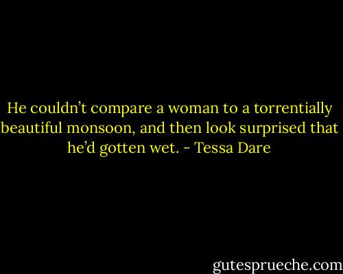 He couldn’t compare a woman to a torrentially beautiful monsoon, and then look surprised that he’d gotten wet. - Tessa Dare