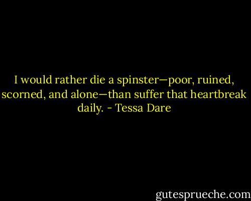 I would rather die a spinster—poor, ruined, scorned, and alone—than suffer that heartbreak daily. - Tessa Dare