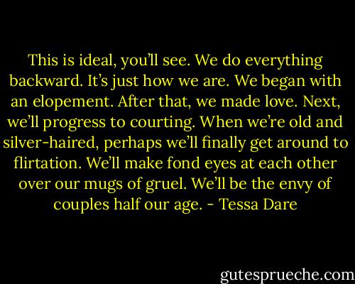 This is ideal, you’ll see. We do everything backward. It’s just how we are. We began with an elopement. After that, we made love. Next, we’ll progress to courting. When we’re old and silver-haired, perhaps we’ll finally get around to flirtation. We’ll make fond eyes at each other over our mugs of gruel. We’ll be the envy of couples half our age. - Tessa Dare