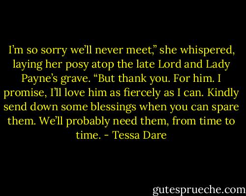 I’m so sorry we’ll never meet,” she whispered, laying her posy atop the late Lord and Lady Payne’s grave. “But thank you. For him. I promise, I’ll love him as fiercely as I can. Kindly send down some blessings when you can spare them. We’ll probably need them, from time to time. - Tessa Dare