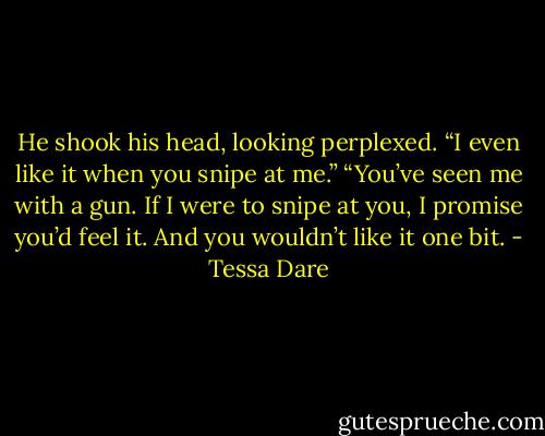 He shook his head, looking perplexed. “I even like it when you snipe at me.” “You’ve seen me with a gun. If I were to snipe at you, I promise you’d feel it. And you wouldn’t like it one bit. - Tessa Dare