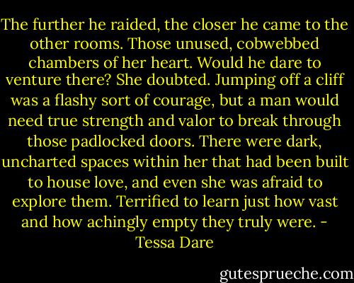 The further he raided, the closer he came to the other rooms. Those unused, cobwebbed chambers of her heart. Would he dare to venture there? She doubted. Jumping off a cliff was a flashy sort of courage, but a man would need true strength and valor to break through those padlocked doors. There were dark, uncharted spaces within her that had been built to house love, and even she was afraid to explore them. Terrified to learn just how vast and how achingly empty they truly were. - Tessa Dare