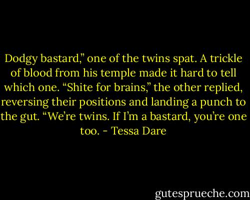 Dodgy bastard,” one of the twins spat. A trickle of blood from his temple made it hard to tell which one. “Shite for brains,” the other replied, reversing their positions and landing a punch to the gut. “We’re twins. If I’m a bastard, you’re one too. - Tessa Dare