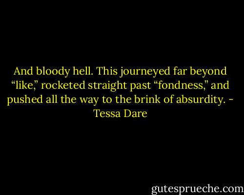 And bloody hell. This journeyed far beyond “like,” rocketed straight past “fondness,” and pushed all the way to the brink of absurdity. - Tessa Dare