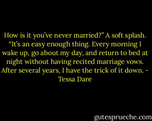 How is it you’ve never married?” A soft splash. “It’s an easy enough thing. Every morning I wake up, go about my day, and return to bed at night without having recited marriage vows. After several years, I have the trick of it down. - Tessa Dare