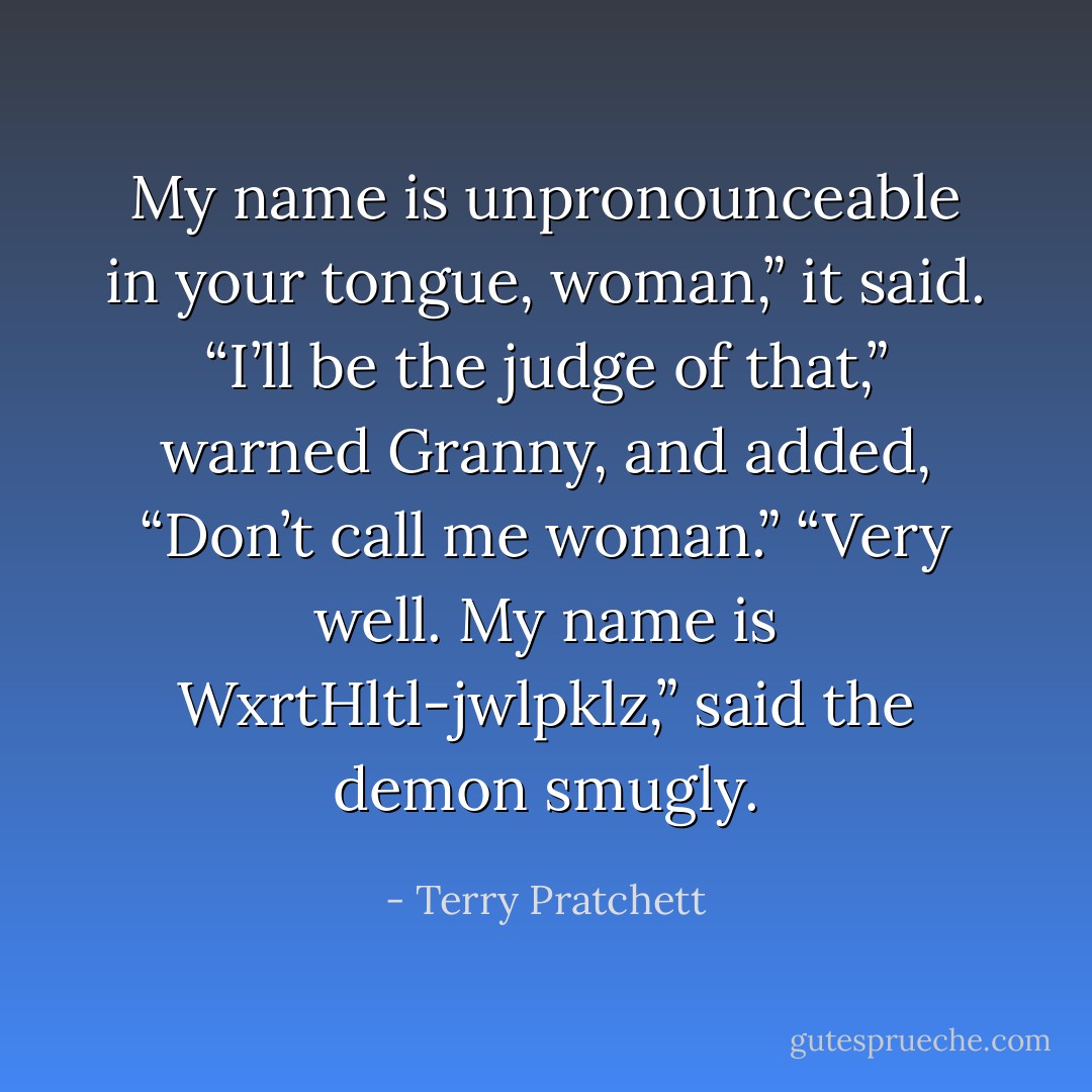 My name is unpronounceable in your tongue, woman,” it said.<br />“I’ll be the judge of that,” warned Granny, and added, “Don’t call me woman.”<br />“Very well. My name is WxrtHltl-jwlpklz,” said the demon smugly. - Terry Pratchett