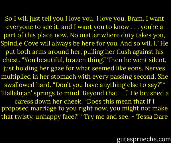 So I will just tell you I love you. I love you, Bram. I want everyone to see it, and I want you to know . . . you’re a part of this place now. No matter where duty takes you, Spindle Cove will always be here for you. And so will I.” He put both arms around her, pulling her flush against his chest. “You beautiful, brazen thing.” Then he went silent, just holding her gaze for what seemed like eons. Nerves multiplied in her stomach with every passing second. She swallowed hard. “Don’t you have anything else to say?”“ ‘Hallelujah’ springs to mind. Beyond that . . .” He brushed a caress down her cheek. “Does this mean that if I proposed marriage to you right now, you might not make that twisty, unhappy face?” “Try me and see. - Tessa Dare